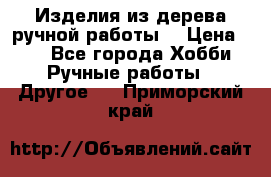 Изделия из дерева ручной работы  › Цена ­ 1 - Все города Хобби. Ручные работы » Другое   . Приморский край